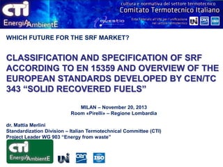 WHICH FUTURE FOR THE SRF MARKET?

CLASSIFICATION AND SPECIFICATION OF SRF
ACCORDING TO EN 15359 AND OVERVIEW OF THE
EUROPEAN STANDARDS DEVELOPED BY CEN/TC
343 “SOLID RECOVERED FUELS”
MILAN – November 20, 2013
Room «Pirelli» – Regione Lombardia
dr. Mattia Merlini
Standardization Division – Italian Termotechnical Committee (CTI)
Project Leader WG 903 “Energy from waste”

 
