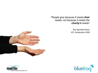 “People give because it meets their needs, not because it meets the charity’s needs”Kay Sprinkle-GraceIFC, Amsterdam 2008