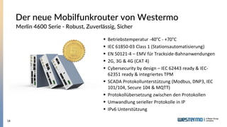 18
Der neue Mobilfunkrouter von Westermo
Merlin 4600 Serie - Robust, Zuverlässig, Sicher
▪ Betriebstemperatur -40°C - +70°...