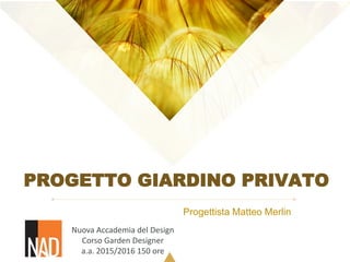 PROGETTO GIARDINO PRIVATO
Progettista Matteo Merlin
Nuova Accademia del Design
Corso Garden Designer
a.a. 2015/2016 150 ore
 