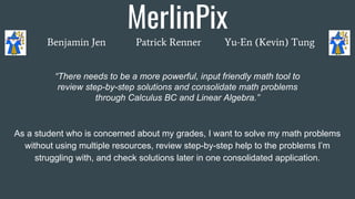 MerlinPix
Benjamin Jen Patrick Renner Yu-En (Kevin) Tung
As a student who is concerned about my grades, I want to solve my math problems
without using multiple resources, review step-by-step help to the problems I’m
struggling with, and check solutions later in one consolidated application.
“There needs to be a more powerful, input friendly math tool to
review step-by-step solutions and consolidate math problems
through Calculus BC and Linear Algebra.”
 