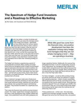 The Spectrum of Hedge Fund Investors
and a Roadmap to Effective Marketing
By Ron Suber, John Quartararo and Patrick McCurdy




M                                                                    “
                erlin has written a number of articles and
                papers this year about the changing nature
                of the hedge fund industry. Speciﬁcally,                  While little good has come from
                we have written about the various require-
                ments that funds need to meet in order to                 the ﬁnancial crisis, one positive
attract and reach the right investors. What we have not                         development has been the
addressed is who those target investors are and how
managers can determine the appropriate investors for
                                                                           realization among many hedge
their speciﬁc fund. In fact, we feel that surprisingly little            fund managers that they are not
has been written about this topic in the post-crisis environ-             simply managing a fund — they
ment. Now more than ever, it is critical that hedge funds
know their investors, know what those investors require,                         are operating a business.


                                                                                                                         ”
and understand how to tailor their marketing strategy ac-
cordingly.

The hedge fund industry is experiencing a period of             longer operating histories. Additionally, the revenue they
unprecedented uncertainty. Many existing and estab-             anticipated from their “2 and 20” compensation structure
lished funds are struggling simply to keep moving forward       never materialized: the management fees suffered from
against redemptions and perilous market conditions. Ad-         smaller AUM, and performance fees suffered because the
ditionally, for many managers who have launched in the          market has been difﬁcult to navigate. Many of these funds
past several years, while their initial goals may have been     are experiencing low single-digit returns and are still un-
clear – get the fund up and running, build a track record       der or near their high-water marks.
and grow to the target AUM goal – the ﬁnancial crisis has
knocked them off course.                                        For these managers – as well as other existing manag-
                                                                ers whose revenues are simply not sufﬁcient to support
Many investment managers made early infrastructure              their operating expenses – today’s climate necessitates
investments they felt were necessary to reach their goals:      difﬁcult decisions both for the top- and bottom-lines. Criti-
they bought advanced trading, reporting and risk technol-       cal questions that must be asked include: What expenses
ogy products; took up expensive space; and hired top-           should be reduced? How can managers grow AUM in this
tier talent. They built the foundation for a signiﬁcant fund    environment? How can a fund meet its day-to-day obliga-
platform.                                                       tions and pay top-tier talent when the revenues are not
                                                                where they need to be?
Then came the ﬁnancial crisis and the ensuing turbulent
market. The “ready” capital these managers expected to          These questions are – at their core – the most basic
ﬁnd early in their development was invested instead with        questions any business manager must ask. And while
larger, more established funds with better pedigrees and        little good has come from the ﬁnancial crisis, one positive




                                                                                                                     PAGE 1
 