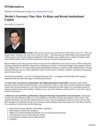 FINalternatives
Published on FINalternatives (http://www.finalternatives.com)

Merlin’s Necessary Nine: How To Raise and Retain Institutional
Capital
Feb 8 2010 | 12:01am ET




                           Ron Suber: This article is based on a presentation by Ron Suber at the Feb. 18th event
Hedge Funds: Getting to the Next Level [1]By Ron Suber -- Not long ago, pre-2008, hedge fund managers held
relative power over investors. Because demand for their products was so high across a range of strategies, they
controlled the terms, often with little transparency and very favorable gating provisions.

Recent market events and a general scarcity of investors has shifted the power to the investor. While raising and
retaining institutional capital has always been challenging, in today’s environment hedge fund managers must be
more diligent than ever in clearly defining and explaining their process, controls and their differentiation. Worries
about performance are now often eclipsed by other concerns such as volatility, liquidity, attribution, transparency
and, of course, fraud.

The following checklist – we call it the Merlin Necessary Nine – is designed to help hedge fund managers
understand and articulate their edge to institutional investors.

1. Convey how your process, performance and Alpha generation is repeatable. Institutions don’t make
decisions based on short-term performance, so if you have less than a 2-year track record be prepared to explain
clearly and with great detail how your fund will perform throughout the full market cycle and under periods of
unique economic duress and volatility. Needless to say, given the turbulence of the past few years, this is top-of-
mind for institutions.

2. Showcase your portfolio’s performance using the full range of quantitative measurements. Institutional
investors are more advanced than ever, so be prepared to offer them the data and analysis of their choice. The
numbers themselves are critically important to an investor’s decision-making process, but so too is the fact that
their managers are as diligent as they are at tracking, understanding and knowing what to do with those numbers.
At a minimum, be able to provide the following:

      Risk (delta and beta, adjusted with implied volatilities)
      Daily exposure detail since inception
      Alpha over custom-blended benchmarks on your long and short positions
      Asset allocation versus stock selection criteria
      Concentration, liquidity and leverage statistics
      Volatility


                                                                                                                2/8/2010
 