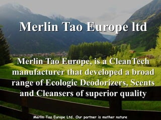 Merlin Tao Europe ltd

 Merlin Tao Europe, is a CleanTech
manufacturer that developed a broad
range of Ecologic Deodorizers, Scents
  and Cleansers of superior quality

     Merlin Tao Europe Ltd. Our partner is mother nature
 
