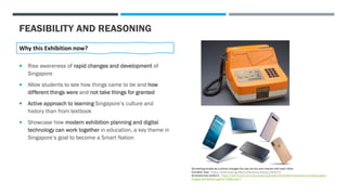 FEASIBILITY AND REASONING
Why this Exhibition now?
 Rise awareness of rapid changes and development of
Singapore
 Allow students to see how things came to be and how
different things were and not take things for granted
 Active approach to learning Singapore’s culture and
history than from textbook
 Showcase how modern exhibition planning and digital
technology can work together in education, a key theme in
Singapore’s goal to become a Smart Nation
Something simple as a phone changes the way we live and interact with each other.
Coinafon (top) - https://www.roots.sg/learn/collections/listing/1353374
Smartphones (bottom) - https://techcrunch.com/wp-content/uploads/2019/08/smartphone-composite-getty-
images-Neil-Godwin.jpg?w=730&crop=1
 