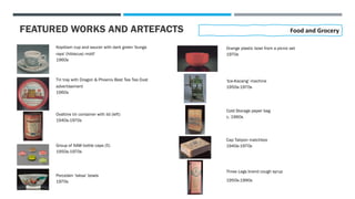 FEATURED WORKS AND ARTEFACTS
Kopitiam cup and saucer with dark green 'bunga
raya' (hibiscus) motif
1960s
Food and Grocery
Tin tray with Dragon & Phoenix Best Tea Tea Dust
advertisement
1960s
Ovaltine tin container with lid (left)
1940s-1970s
Group of NAW bottle caps (5)
1950s-1970s
Porcelain ‘laksa’ bowls
1970s
Orange plastic bowl from a picnic set
1970s
‘Ice-Kacang’ machine
1950s-1970s
Cold Storage paper bag
c. 1960s
Cap Talipon matchbox
1940s-1970s
Three Legs brand cough syrup
1950s-1990s
 