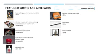 FEATURED WORKS AND ARTEFACTS
Poster of Singapore from Pan American Artist
1950s
Job and Security
A Chettiar moneylender’s tin box containing
postal stationery and assorted items
1950s-1960s
Paymaster cheque machine
1950s-1980s
Apple-shaped coin box affixed with
POSBank sticker
1970s-1980s
Correction Fluid
1970-1984
Coinafon – Orange Public Phone
1980s
Police baton
1950s
Police turret bell
1960s
 