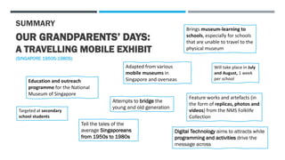 SUMMARY
OUR GRANDPARENTS’ DAYS:
A TRAVELLING MOBILE EXHIBIT
(SINGAPORE 1950S-1980S)
Education and outreach
programme for the National
Museum of Singapore
Brings museum-learning to
schools, especially for schools
that are unable to travel to the
physical museum
Adapted from various
mobile museums in
Singapore and overseas
Targeted at secondary
school students
Feature works and artefacts (in
the form of replicas, photos and
videos) from the NMS Folklife
Collection
Will take place in July
and August, 1 week
per school
Tell the tales of the
average Singaporeans
from 1950s to 1980s
Attempts to bridge the
young and old generation
Digital Technology aims to attracts while
programming and activities drive the
message across
 
