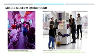 MOBILE MUSEUM BACKGROUND
Natural History Museum of Los Angeles County.
https://nhm.org/educational-resources/mobile-museums
MICRO Smallest Mollusk Museum. https://www.washingtonpost.com/news/speaking-of-
science/wp/2017/11/28/the-creators-of-the-worlds-smallest-mollusk-museum-have-giant-ambitions/
 