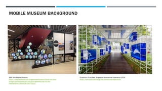 MOBILE MUSEUM BACKGROUND
SAM Mini Mobile Museum.
https://www.facebook.com/singaporeartmuseum/posts/we-have-
brought-contemporary-art-out-of-the-galleries-and-into-the-
heartlands-wi/2652438754772211/
Emporium of the East, Singapore Bicentennial Experience 2019.
https://www.bicentennial.sg/the-bicentennial-experience/
 