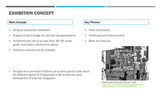 EXHIBITION CONCEPT
 Food and Grocery
 Childhood and Entertainment
 Work and Security
Key Themes
 Using an interactive installation
 Programming to bridge the old and new generations
 Combined with use of an app (Text, AR, QR, audio
guide, oral history, photos and videos)
 Teacher’s resource will be available
Main Concept
• The goal is to use these artefacts as an entry point to talk about
the different aspect of Singaporean’s life amidst the rapid
development of post-war Singapore
Roadside hawker selling snacks and cards, c.1950s.
https://www.nas.gov.sg/archivesonline/photographs/record-
details/b316bae2-1162-11e3-83d5-0050568939ad
 