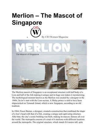 Merlion – The Mascot of
Singapore
 By CIO Women Magazine
The Merlion mascot of Singapore is an exceptional structure with half body of a
Lion and half of the fish making it unique and its huge size makes it mesmerizing.
The mythological monster known as the Merlion was created by a designer in the
1960s. So let’s start with the Lion section. A Malay prince is said to have been
shipwrecked on Temasek Island, which is now Singapore, according to an old
tradition.
In 1964, Fraser Burner, a designer, created a construction that combined the shape
of a lion’s head with that of a fish, creating a unique and captivating structure.
After that, the city’s iconic building was built, making its mascot, famous all over
the world. The metropolis consists of a total of 6 merlions with different locations
around the metropolis. The original structure, which stands 8.6 meters tall, spits
 