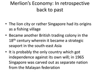 Merlion’s Economy: In retrospective
              back to past

• The lion city or rather Singapore had its origins
  as a fishing village
• Became another British trading colony in the
  18th century wherein it became a strategic
  seaport in the south-east Asia
• It is probably the only country which got
  independence against its own will; in 1965
  Singapore was carved out as separate nation
  from the Malayan federation
 