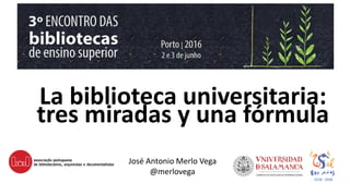 La biblioteca universitaria:
tres miradas y una fórmula
José Antonio Merlo Vega
@merlovega
 