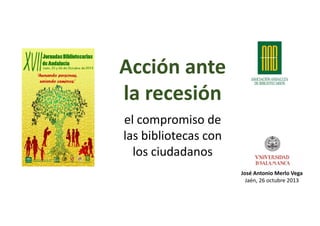 Acción ante
la recesión
el compromiso de
las bibliotecas con
los ciudadanos
José Antonio Merlo Vega 
Jaén, 26 octubre 2013

 