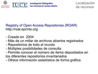 Investigación bibliográfica      Localización
              con recursos en acceso abierto
                                               de recursos




Registry of Open Access Repositories (ROAR)
http://roar.eprints.org

- Creado en 2004
- Más de un millar de archivos abiertos registrados
- Repositorios de todo el mundo
- Múltiples posibilidades de consulta
- Permite conocer el número de ítems depositados en
los diferentes repositorios inventariados
- Ofrece información estadística de forma gráfica
 