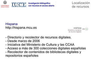 Investigación bibliográfica      Localización
               con recursos en acceso abierto
                                                de recursos




Hispana
http://hispana.mcu.es

- Directorio y recolector de recursos digitales.
- Desde marzo de 2006
- Iniciativa del Ministerio de Cultura y las CCAA
- Acceso a más de 300 colecciones digitales españolas
- Recolector de contenidos de bibliotecas digitales y
repositorios españoles
 