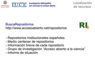 Investigación bibliográfica      Localización
               con recursos en acceso abierto
                                                de recursos




BuscaRepositorios
http://www.accesoabierto.net/repositorios

- Repositorios institucionales españoles
- Medio centenar de repositorios
- Información breve de cada repositorio
- Grupo de investigación “Acceso abierto a la ciencia”
- Informe de situación
 