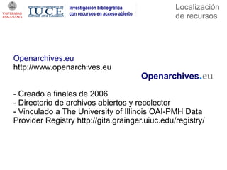 Investigación bibliográfica      Localización
                con recursos en acceso abierto
                                                 de recursos




Openarchives.eu
http://www.openarchives.eu


- Creado a finales de 2006
- Directorio de archivos abiertos y recolector
- Vinculado a The University of Illinois OAI-PMH Data
Provider Registry http://gita.grainger.uiuc.edu/registry/
 