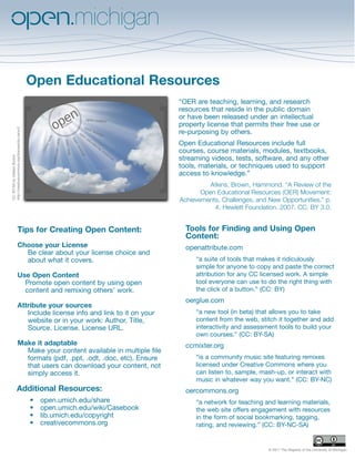 Open Educational Resources
                                                                                   “OER are teaching, learning, and research
                                                                                   resources that reside in the public domain
                                                                                   or have been released under an intellectual
                                                                                   property license that permits their free use or
http://creativecommons.org/licenses/by-sa/w.0




                                                                                   re-purposing by others.
                                                                                   Open Educational Resources include full
                                                                                   courses, course materials, modules, textbooks,
                                                                                   streaming videos, tests, software, and any other
CC: BY-SA by Gideon Burton




                                                                                   tools, materials, or techniques used to support
                                                                                   access to knowledge.”
                                                                                             Atkins, Brown, Hammond. “A Review of the
                                                                                          Open Educational Resources (OER) Movement:
                                                                                   Achievements, Challenges, and New Opportunities.” p.
                                                                                              4. Hewlett Foundation. 2007. CC: BY 3.0.


                              Tips for Creating Open Content:                        Tools for Finding and Using Open
                                                                                     Content:
                              Choose your License                                    openattribute.com
                                Be clear about your license choice and
                                about what it covers.                                   “a suite of tools that makes it ridiculously
                                                                                        simple for anyone to copy and paste the correct
                              Use Open Content                                          attribution for any CC licensed work. A simple
                                Promote open content by using open                      tool everyone can use to do the right thing with
                                content and remixing others’ work.                      the click of a button.” (CC: BY)
                                                                                     oerglue.com
                              Attribute your sources
                                 Include license info and link to it on your            “a new tool (in beta) that allows you to take
                                 website or in your work: Author, Title,                content from the web, stitch it together and add
                                 Source. License. License URL.                          interactivity and assessment tools to build your
                                                                                        own courses.” (CC: BY-SA)
                              Make it adaptable                                      ccmixter.org
                                Make your content available in multiple file
                                formats (pdf, .ppt, .odt, .doc, etc). Ensure            “is a community music site featuring remixes
                                that users can download your content, not               licensed under Creative Commons where you
                                simply access it.                                       can listen to, sample, mash-up, or interact with
                                                                                        music in whatever way you want.” (CC: BY-NC)
                           Additional Resources:                                     oercommons.org
                                                •   open.umich.edu/share                “a network for teaching and learning materials,
                                                •   open.umich.edu/wiki/Casebook        the web site offers engagement with resources
                                                •   lib.umich.edu/copyright             in the form of social bookmarking, tagging,
                                                •   creativecommons.org                 rating, and reviewing.” (CC: BY-NC-SA)


                                                                                                                 © 2011 The Regents of the University of Michigan
 