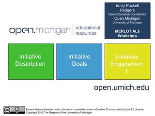 Emily Puckett
                                                                                  Rodgers
                                                                         Open Education Coordinator
                                                                               Open.Michigan
                                                                             University of Michigan


                                                                               MERLOT AL$
                                                                                Workshop
                                                                               March 7, 2012



 Initiative                            Initiative                           Initiative
Description                             Goals                              Engagemen
                                                                                 t

                                                             open.umich.edu

   Except where otherwise noted, this work is available under a Creative Commons Attribution 3.0 License.
   Copyright 2012 The Regents of the University of Michigan
 