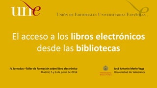 El acceso a los libros electrónicos
desde las bibliotecas
IV Jornadas –Taller de formación sobre libro electrónico
Madrid, 5 y 6 de junio de 2014
José Antonio Merlo Vega
Universidad de Salamanca
 