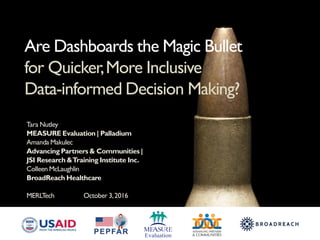 Tara Nutley
MEASURE Evaluation | Palladium
Amanda Makulec
Advancing Partners & Communities |
JSI Research &Training Institute Inc.
Colleen McLaughlin
BroadReach Healthcare
MERLTech October 3,2016
Are Dashboards the Magic Bullet
for Quicker,More Inclusive
Data-informed Decision Making?
 