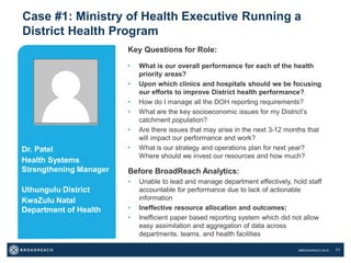 ©BROADREACH 2016 11
Case #1: Ministry of Health Executive Running a
District Health Program
Key Questions for Role:
• What is our overall performance for each of the health
priority areas?
• Upon which clinics and hospitals should we be focusing
our efforts to improve District health performance?
• How do I manage all the DOH reporting requirements?
• What are the key socioeconomic issues for my District’s
catchment population?
• Are there issues that may arise in the next 3-12 months that
will impact our performance and work?
• What is our strategy and operations plan for next year?
Where should we invest our resources and how much?
Dr. Patel
Health Systems
Strengthening Manager
Uthungulu District
KwaZulu Natal
Department of Health
Before BroadReach Analytics:
• Unable to lead and manage department effectively, hold staff
accountable for performance due to lack of actionable
information
• Ineffective resource allocation and outcomes;
• Inefficient paper based reporting system which did not allow
easy assimilation and aggregation of data across
departments, teams, and health facilities
 