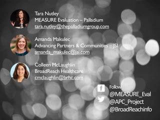 Tara Nutley
MEASURE Evaluation – Palladium
tara.nutley@thepalladiumgroup.com
Amanda Makulec
Advancing Partners & Communities – JSI
amanda_makulec@jsi.com
Colleen McLaughlin
BroadReach Healthcare
cmclaughlin@brhc.com
Follow
@MEASURE_Eval
@APC_Project
@BroadReachinfo
 