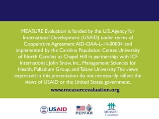MEASURE Evaluation is funded by the U.S.Agency for
International Development (USAID) under terms of
Cooperative Agreement AID-OAA-L-14-00004 and
implemented by the Carolina Population Center, University
of North Carolina at Chapel Hill in partnership with ICF
International, John Snow, Inc., Management Sciences for
Health, Palladium Group, andTulane University.The views
expressed in this presentation do not necessarily reflect the
views of USAID or the United States government.
www.measureevaluation.org
 