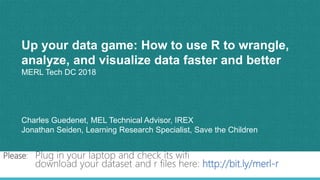 1
Up your data game: How to use R to wrangle,
analyze, and visualize data faster and better
MERL Tech DC 2018
Charles Guedenet, MEL Technical Advisor, IREX
Jonathan Seiden, Learning Research Specialist, Save the Children
Please: Plug in your laptop and check its wifi
download your dataset and r files here: http://bit.ly/merl-r
 