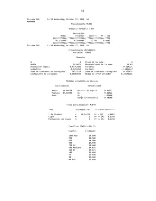 42
Sistema SAS 12:50 Wednesday, October 27, 2010 64
Humedad
Procedimiento MEANS
Analysis Variable : DIF
Desviación
Media estándar Valor t Pr > |t|
ƒƒƒƒƒƒƒƒƒƒƒƒƒƒƒƒƒƒƒƒƒƒƒƒƒƒƒƒƒƒƒƒƒƒƒƒƒƒƒƒƒƒƒƒƒƒƒƒƒƒƒ
-0.3125000 0.1609089 -3.88 0.0302
ƒƒƒƒƒƒƒƒƒƒƒƒƒƒƒƒƒƒƒƒƒƒƒƒƒƒƒƒƒƒƒƒƒƒƒƒƒƒƒƒƒƒƒƒƒƒƒƒƒƒƒ
Sistema SAS 12:50 Wednesday, October 27, 2010 65
Procedimiento UNIVARIATE
Variable: CONTI
Momentos
N 4 Pesos de la suma 4
Media 14.0075 Observaciones de la suma 56.03
Desviación típica 0.47352402 Varianza 0.224225
Asimetría -0.1216213 Kurtosis -3.6892247
Suma de cuadrados no corregidos 785.5129 Suma de cuadrados corregidos 0.672675
Coeficiente de variación 3.38050346 Media de error estándar 0.23676201
Medidas estadísticas básicas
Localización Variabilidad
Media 14.00750 Desviación típica 0.47352
Mediana 14.02500 Varianza 0.22422
Moda . Rango 1.02000
Rango intercuantil 0.78500
Tests para posición: Mu0=0
Test -Estadístico- -----P-valor------
T de Student t 59.16279 Pr > |t| <.0001
Signo M 2 Pr >= |M| 0.1250
Puntuación con signo S 5 Pr >= |S| 0.1250
Cuantiles (Definición 5)
Cuantil Estimador
100% Máx 14.500
99% 14.500
95% 14.500
90% 14.500
75% Q3 14.400
50% Mediana 14.025
25% Q1 13.615
10% 13.480
5% 13.480
1% 13.480
0% Mín 13.480
 