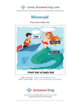 Geeky webcomic about programmers, web developers and browsers.
Mermaid
Front end vs Back end.
URL to this comic: https://comic.browserling.com/47
URL to cartoon image: https://comic.browserling.com/mermaid.png
Browserling is a friendly and fun cross-browser testing
company powered by alien technology.
Super-secret message: Use coupon code LOL47 to get a discount at Browserling!
 
