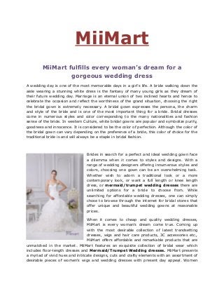 MiiMart
MiiMart fulfills every woman’s dream for a
gorgeous wedding dress
A wedding day is one of the most memorable days in a girl’s life. A bride walking down the
aisle wearing a stunning white dress is the fantasy of many young girls as they dream of
their future wedding day. Marriage is an eternal union of two inclined hearts and hence to
celebrate the occasion and reflect the worthiness of the grand situation, choosing the right
the bridal gown is extremely necessary. A bridal gown expresses the persona, the charm
and style of the bride and is one of the most important thing for a bride. Bridal dresses
come in numerous styles and color corresponding to the many nationalities and fashion
sense of the bride. In western Culture, white bridal gowns are popular and symbolize purity,
goodness and innocence. It is considered to be the color of perfection. Although the color of
the bridal gown can vary depending on the preference of a bride, this color of choice for the
traditional bride is and will always be a staple in bridal fashion.
Brides in search for a perfect and ideal wedding gown face
a dilemma when it comes to styles and designs. With a
range of wedding designers offering innumerous styles and
colors, choosing one gown can be an overwhelming task.
Whether wish to adorn a traditional look or a more
contemporary look, or want a full length or knee length
dress, or mermaid/trumpet wedding dresses there are
unlimited options for a bride to choose from. While
searching for affordable wedding dresses, one can simply
chose to browse through the internet for bridal stores that
offer unique and beautiful wedding gowns at reasonable
prices.
When it comes to cheap and quality wedding dresses,
MiiMart is every woman’s dream come true. Coming up
with the most desirable collection of latest trendsetting
dresses, wigs and hair care products, 3C accessories etc.,
MiiMart offers affordable and remarkable products that are
unmatched in the market. MiiMart features an exquisite collection of bridal wear which
includes floor-length dresses and Mermaid/Trumpet Wedding dresses. MiiMart presents
a myriad of vivid hues and intricate designs, cuts and crafty elements with an assortment of
desirable pieces of women’s wigs and wedding dresses with present day appeal. Women
 