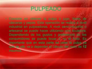 PULPEADO
• Consiste en obtener la pulpa o jugo, libres de
  cáscaras y pepas. Esta operación se realiza a nivel
  industrial en pulpeadoras. A nivel semi-industrial o
  artesanal se puede hacer utilizando una licuadora.
  Dependiendo de los gustos y preferencia de los
  consumidores se puede licuar o no al fruto. Es
  importante que en esta parte se pese la pulpa ya
  que de ello va a depender el cálculo del resto de 12
  insumos.
 