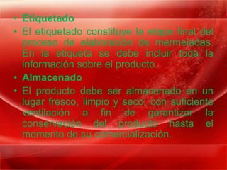 • Etiquetado
• El etiquetado constituye la etapa final del
  proceso de elaboración de mermeladas.
  En la etiqueta se debe incluir toda la
  información sobre el producto.
• Almacenado
• El producto debe ser almacenado en un
  lugar fresco, limpio y seco; con suficiente
  ventilación a fin de garantizar la
  conservación del producto hasta el
  momento de su comercialización.
 