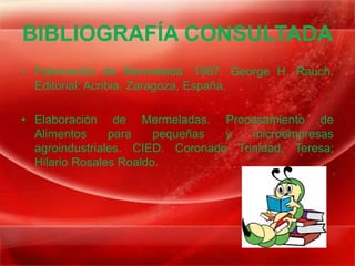 BIBLIOGRAFÍA CONSULTADA
• Fabricación de Mermelada. 1987. George H. Rauch.
  Editorial: Acribia. Zaragoza, España.

• Elaboración de Mermeladas. Procesamiento de
  Alimentos     para    pequeñas  y   microempresas
  agroindustriales. CIED. Coronado Trinidad, Teresa;
  Hilario Rosales Roaldo.
 
