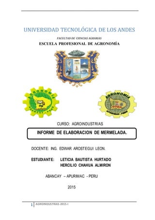 1 AGROINDUSTRIAS 2015-I
UNIVERSIDAD TECNOLÓGICA DE LOS ANDES
FACULTAD DE CIENCIAS AGRARIAS
ESCUELA PROFESIONAL DE AGRONOMÍA
CURSO: AGROINDUSTRIAS
DOCENTE: ING. EDWAR AROSTEGUI LEON.
ESTUDIANTE: LETICIA BAUTISTA HURTADO
HERCILIO CHAHUA ALMIRON
ABANCAY – APURIMAC - PERU
2015
INFORME DE ELABORACION DE MERMELADA.
 