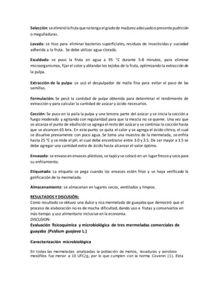 Selección:seeliminólafrutaquenotengaelgradode madurez adecuadoo presentepudrición
o magulladuras.
Lavado: se hizo para eliminar bacterias superficiales, residuos de insecticidas y suciedad
adherida a la fruta. Se debe utilizar agua clorada.
Escaldado: se puso la fruta en agua a 95 C durante 5-8 minutos, para eliminar
microorganismos, fijar el color y ablandar los tejidos de la fruta, optimizando la extracción de
la pulpa.
Extracción de la pulpa: se usó el despulpador de malla fina para evitar el paso de las
semillas.
Formulación: Se pesó la cantidad de pulpa obtenida para determinar el rendimiento de
extracción y para calcular la cantidad de azúcar y ácido necesarios.
Cocción: Se puso en la paila la pulpa y una tercera parte del azúcar y se inicia la cocción a
fuego moderado y agitando con regularidad para que la mezcla no se queme. Una vez que
se alcanza el punto de ebullición se agrega el resto del azúcar y se continúa la cocción hasta
que se alcancen 65 brix. En este punto se quita el calor y se agrega el ácido cítrico, el cual
se disuelve previamente con poco agua. Se toma una muestra de la mermelada, se enfría
hasta 25 °C y se mide el pH, el cual debe encontrarse entre 3.0 y 3.5. De ser mayor a 3.5 se
debe agregar una cantidad extra de ácido hasta alcanzar el valor óptimo.
Envasado: se envaso en envases plásticos, se tapó y se colocó en un lugar fresco y seco para
su enfriamiento.
Etiquetado: La etiqueta se pega cuando los envases estén fríos y se haya verificado la
gelificación de la mermelada.
Almacenamiento: se almacenan en lugares secos, ventilados y limpios.
RESULTADOS Y DISCUSIÓN:
Como resultado se obtuvo una dulce y rica mermelada de guayaba que demostró que el
proceso de elaboración no es de mucha dificultad, dando uso a frutas y conservarlos en
más tiempo y uso alimentario inclusive en la economía.
DISCUSION:
Evaluación fisicoquímica y microbiológica de tres mermeladas comerciales de
guayaba (Psidium guajava L.)
Caracterización microbiológica
En todas las mermeladas analizadas la población de mohos, levaduras y aerobios
mesófilos fue menor a 10 UFC/g, por lo que cumplen con la norma Covenin (1). Esta
 