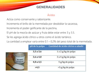 GENERALIDADES
Ácidos
Actúa como conservante y saborizante.
Incrementa el brillo de la mermelada por desdoblar la sacarosa,
Incrementa el poder gelificante de la pectina,
El pH de la mezcla de azúcar y fruta debe estar entre 3 y 3.5.
Se les agrega ácido cítrico u otros como el ácido tartárico.
La cantidad a emplear varía entre 0.1 – 0,2% del peso total de la mermelada.
 