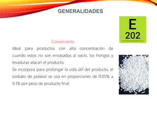 GENERALIDADES
Conservante
Ideal para productos con alta concentración de
cuando estos no son envasados al vacío, los hongos y
levaduras atacan el producto.
Se incorpora para prolongar la vida útil del producto, el
sorbato de potasio se usa en proporciones de 0.05% a
0.1% por peso de producto final.
 