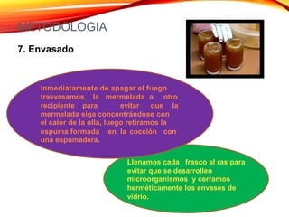 METODOLOGIA
7. Envasado
Inmediatamente de apagar el fuego
trasvasamos la mermelada a otro
recipiente para evitar que la
mermelada siga concentrándose con
el calor de la olla, luego retiramos la
espuma formada
una espumadera.
en la cocción con
Llenamos cada frasco al ras para
evitar que se desarrollen
microorganismos y cerramos
herméticamente los envases de
vidrio.
 