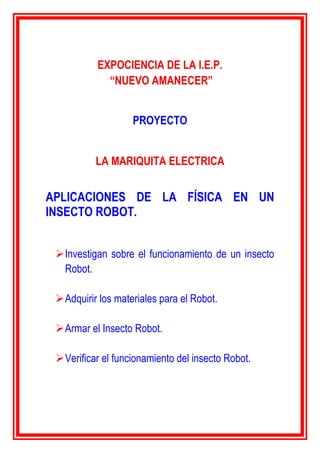 EXPOCIENCIA DE LA I.E.P.
“NUEVO AMANECER”
PROYECTO
LA MARIQUITA ELECTRICA
APLICACIONES DE LA FÍSICA EN UN
INSECTO ROBOT.
Investigan sobre el funcionamiento de un insecto
Robot.
Adquirir los materiales para el Robot.
Armar el Insecto Robot.
Verificar el funcionamiento del insecto Robot.
 