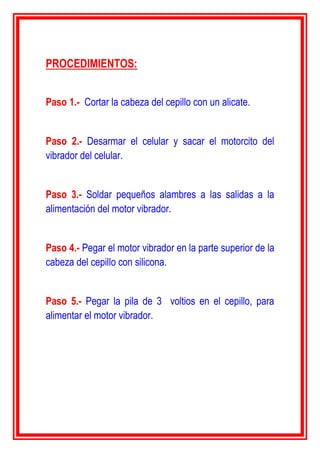 PROCEDIMIENTOS:
Paso 1.- Cortar la cabeza del cepillo con un alicate.
Paso 2.- Desarmar el celular y sacar el motorcito del
vibrador del celular.
Paso 3.- Soldar pequeños alambres a las salidas a la
alimentación del motor vibrador.
Paso 4.- Pegar el motor vibrador en la parte superior de la
cabeza del cepillo con silicona.
Paso 5.- Pegar la pila de 3 voltios en el cepillo, para
alimentar el motor vibrador.
 