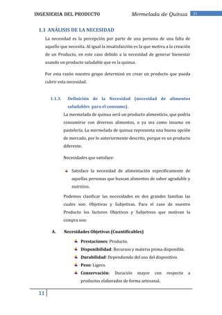 INGENIERIA DEL PRODUCTO                              Mermelada de Quinua                11



 1.1 ANÁLISIS DE LA NECESIDAD
      La necesidad es la percepción por parte de una persona de una falta de
      aquello que necesita. Al igual la insatisfacción es la que motiva a la creación
      de un Producto, en este caso debido a la necesidad de generar bienestar
      usando un producto saludable que es la quinua.

      Por esta razón nuestro grupo determinó en crear un producto que pueda
      cubrir esta necesidad.


        1.1.3.     Definición de la Necesidad (necesidad de alimentos
                   saludables para el consumo).
                 La mermelada de quinua será un producto alimenticio, que podría
                 consumirse con diversos alimentos, o ya sea como insumo en
                 pastelería. La mermelada de quinua representa una buena opción
                 de mercado, por lo anteriormente descrito, porque es un producto
                 diferente.

                 Necesidades que satisface:

                     Satisface la necesidad de alimentación específicamente de
                     aquellas personas que buscan alimentos de sabor agradable y
                     nutritivo.

                 Podemos clasificar las necesidades en dos grandes familias las
                 cuales son: Objetivas y Subjetivas. Para el caso de nuestro
                 Producto los factores Objetivos y Subjetivos que motivan la
                 compra son:

         A.      Necesidades Objetivas (Cuantificables)

                          Prestaciones: Producto.
                          Disponibilidad: Recursos y materia prima disponible.
                          Durabilidad: Dependiendo del uso del dispositivo.
                          Peso: Ligero.
                          Conservación:       Duración   mayor   con    respecto   a
                          productos elaborados de forma artesanal.

 11
 