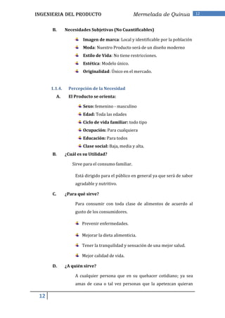 INGENIERIA DEL PRODUCTO                              Mermelada de Quinua             12


      B.        Necesidades Subjetivas (No Cuantificables)

                         Imagen de marca: Local y identificable por la población
                         Moda: Nuestro Producto será de un diseño moderno
                         Estilo de Vida: No tiene restricciones.
                         Estética: Modelo único.
                         Originalidad: Único en el mercado.


      1.1.4.     Percepción de la Necesidad
           A.    El Producto se orienta:

                         Sexo: femenino - masculino
                         Edad: Toda las edades
                         Ciclo de vida familiar: todo tipo
                         Ocupación: Para cualquiera
                         Educación: Para todos
                         Clase social: Baja, media y alta.
      B.        ¿Cuál es su Utilidad?

                   Sirve para el consumo familiar.

                     Está dirigido para el público en general ya que será de sabor
                     agradable y nutritivo.

      C.        ¿Para qué sirve?

                     Para consumir con toda clase de alimentos de acuerdo al
                     gusto de los consumidores.

                        Prevenir enfermedades.

                        Mejorar la dieta alimenticia.

                        Tener la tranquilidad y sensación de una mejor salud.

                        Mejor calidad de vida.

      D.        ¿A quién sirve?

                     A cualquier persona que en su quehacer cotidiano; ya sea
                     amas de casa o tal vez personas que la apetezcan quieran

 12
 