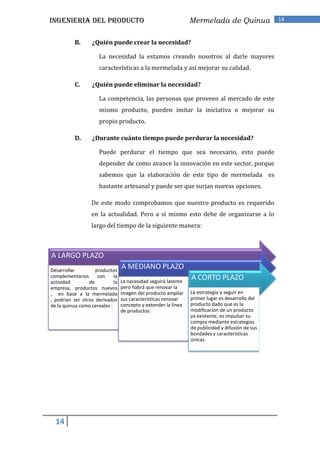 INGENIERIA DEL PRODUCTO                                          Mermelada de Quinua               14


           B.      ¿Quién puede crear la necesidad?

                      La necesidad la estamos creando nosotros al darle mayores
                      características a la mermelada y así mejorar su calidad.

           C.      ¿Quién puede eliminar la necesidad?

                      La competencia, las personas que proveen al mercado de este
                      mismo producto, pueden imitar la iniciativa o mejorar su
                      propio producto.

           D.      ¿Durante cuánto tiempo puede perdurar la necesidad?

                      Puede perdurar el tiempo que sea necesario, esto puede
                      depender de como avance la innovación en este sector, porque
                      sabemos que la elaboración de este tipo de mermelada es
                      bastante artesanal y puede ser que surjan nuevas opciones.

                  De este modo comprobamos que nuestro producto es requerido
                  en la actualidad. Pero a sí mismo esto debe de organizarse a lo
                  largo del tiempo de la siguiente manera:



A LARGO PLAZO
Desarrollar         productos
                                  A MEDIANO PLAZO
complementarios
actividad        de
                     con     la
                             la   La necesidad seguirá latente
                                                                 A CORTO PLAZO
empresa, productos nuevos         pero habrá que renovar la
, en base a la mermelada          imagen del producto ampliar    La estrategia a seguir en
, podrian ser otros derivados     sus características renovar    primer lugar es desarrollo del
de la quinua como cereales .      concepto y extender la línea   producto dado que es la
                                  de productos.                  modificación de un producto
                                                                 ya existente, es impulsar su
                                                                 compra mediante estrategias
                                                                 de publicidad y difusión de sus
                                                                 bondades y características
                                                                 únicas.




  14
 
