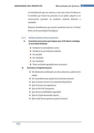 INGENIERIA DEL PRODUCTO                            Mermelada de Quinua            16


               La insatisfacción que nos motiva a crear este nuevo Producto es
               la molestia que tienen las personas en no poder adquirir y en
               consecuencia consumir un producto nacional delicioso y
               saludable.

               Nosotros identificamos que nuestro producto está en el Primer
               Nivel, en las necesidades Fisiológicas.


      1.1.7.    Análisis Intuitivo de las Funciones
        A.      Funciones necesarias para lograr que el Producto satisfaga
                la necesidad definida.

                    Satisfacer la necesidad de comer.
                    Satisfacer la necesidad de endulzar.
                    Ser durable
                    Ser saludable
                    Ser resistente
                    Tener un diseño agradable para el usuario.
      B.       Funciones Complementarias

                    Ser fácilmente combinado con otros alimentos y platos de la
                    región.
                    Ser un producto que ayude en la economía nacional.
                    Que el envase conserve el contenido del producto
                    Que el envase sea ergonómico
                    Que sea fácil de transportar
                    Que ofrezca estabilidad y seguridad.
                    Que no ocupe demasiado espacio.
                    Que sea de buena apariencia para el usuario.




 16
 
