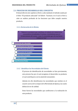 INGENIERIA DEL PRODUCTO                              Mermelada de Quinua            18



 2.1 PROCESO DE DESARROLLO DEL CONCEPTO
      El desarrollo de este capítulo se llevó a cabo mediante el método usado por
      el libro “El producto adecuado” de Robert Tassinari, en el cual se llevó a
      cabo un análisis profundo de las funciones que debe cumplir nuestro
      producto.


      2.1.1. Declaración de la Misión


              “Elaborar un producto que contribuyo al cuidado de la Salud de los
                 consumidores brindándoles Proteínas, Carbohidratos para el
             fortalecimiento del cuerpo ; y que el consumidor goce de una buena
                                      Calidad de Vida”


  Declaración de la Necesidad

      Identificación de la Necesidad

       Especificaciones del Producto

        Generacion de Conceptos

       Selecciónar Conceptos

      Probar Conceptos

  Especificaciones finales




      2.1.2 Identificar las Necesidades del Cliente
                El proceso de identificación de necesidades se hizo previamente,
                este proceso fue por el cual escogimos el desarrollar un producto
                el cual contribuyera con la salud del consumidor.

                Además de ello identificamos las necesidades que existían en el
                usuario acerca de la compra de la Mermelada de Quinua, las cuales
                debían de ser de calidad.

                Estas fueron las necesidades que conllevaron a la realización de
                este producto.




 18
 