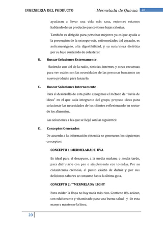 INGENIERIA DEL PRODUCTO                         Mermelada de Quinua              20


             ayudaran a llevar una vida más sana, entonces estamos
             hablando de un producto que contiene bajas calorías.

             También va dirigido para personas mayores ya es que ayuda a
             la prevención de la osteoporosis, enfermedades del corazón, es
             anticancerígeno, alta digestibilidad, y su naturaleza dietética
             por su bajo contenido de colesterol

      B.   Buscar Soluciones Externamente

           Haciendo uso del de la radio, noticias, internet, y otras encuestas
           para ver cuáles son las necesidades de las personas buscamos un
           nuevo producto para lanzarlo.

      C.   Buscar Soluciones Internamente

           Para el desarrollo de esta parte escogimos el método de “lluvia de
           ideas” en el que cada integrante del grupo, propuso ideas para
           solucionar las necesidades de los clientes reflexionando en sector
           de los alimentos.

           Las soluciones a las que se llegó son las siguientes:

      D.   Conceptos Generados

           De acuerdo a la información obtenida se generaron los siguientes
           conceptos:

             CONCEPTO 1: MERMELADADE UVA

             Es ideal para el desayuno, a la media mañana o media tarde,
             para disfrutarlo con pan o simplemente con tostadas. Por su
             consistencia cremosa, el punto exacto de dulzor y por sus
             deliciosos sabores se consume hasta la última gota.

             CONCEPTO 2: “”MERMELADA LIGHT

             Para cuidar la línea no hay nada más rico. Contiene 0% azúcar,
             con edulcorante y vitaminado para una buena salud y de esta
             manera mantener la línea.


 20
 